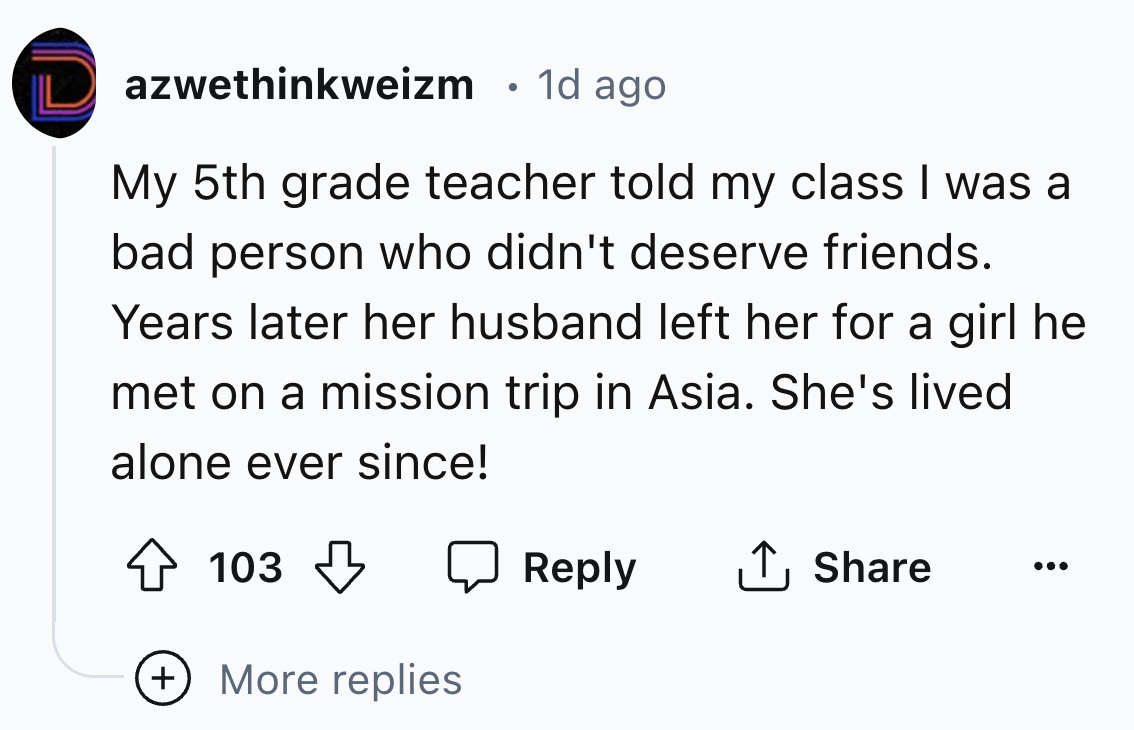 number - azwethinkweizm 1d ago My 5th grade teacher told my class I was a bad person who didn't deserve friends. Years later her husband left her for a girl he met on a mission trip in Asia. She's lived. alone ever since! 103 More replies